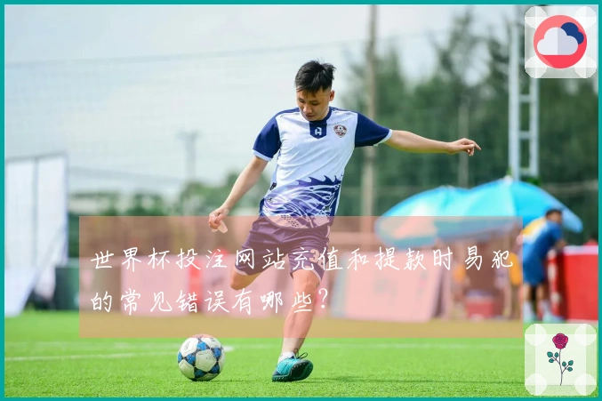世界杯投注网站充值和提款时易犯的常见错误有哪些？