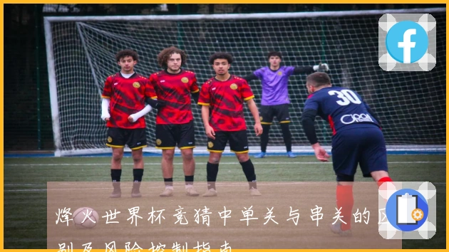 烽火世界杯竞猜中单关与串关的区别及风险控制指南